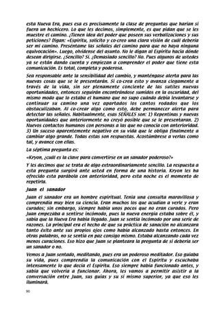 esta Nueva Era, pues esa es precisamente la clase de preguntas que harían si
fuera un hechicero. Lo que les decimos, simplemente, es que pidan que se les
muestre el camino. ¿Tienen idea del poder que poseen sus verbalizaciones y sus
peticiones? Digan: «Espíritu, solicito y co-creo una clara visión de cuál debería
ser mi camino. Preséntame las señales del camino para que no haya ninguna
equivocación». Luego, olvídense del asunto. No le digan al Espíritu hacia dónde
desean dirigirse. ¿Sencillo? Sí. ¿Demasiado sencillo? No. Pues algunos de ustedes
ya se están dando cuenta y empiezan a comprender el poder que tiene esta
comunicación. Es total, completa y poderosa.
Sea responsable ante la sensibilidad del cambio, y manténgase alerta para las
nuevas cosas que se le presentarán. Si co-crea esto y avanza ciegamente a
través de la vida, sin ser plenamente conciente de las sutiles nuevas
oportunidades, entonces seguirán encontrándose sumidos en la oscuridad, del
mismo modo que lo estaba el humano que no supo cuándo debía levantarse y
continuar su camino una vez apartados los cantos rodados que los
obstaculizaban. Al co-crear algo como esto, debe permanecer alerta para
detectar las señales. Habitualmente, esas SEÑALES son: 1) Repentinas y nuevas
oportunidades que anteriormente no creyó posible que se le presentaran. 2)
Nuevos contactos humanos con personas a las que no conocía con anterioridad.
3) Un suceso aparentemente negativo en su vida que le obliga finalmente a
cambiar algo grande. Todas estas son respuestas. Acostúmbrese a verlas como
tal, y avance con ellas.
La séptima pregunta es:
«Kryon, ¿cuál es la clave para convertirse en un sanador poderoso?»
Y les decimos que se trata de algo extraordinariamente sencillo. La respuesta a
esta pregunta surgirá ante usted en forma de una historia. Kryon les ha
ofrecido esta parábola con anterioridad, pero esta noche es el momento de
repetirla.
Juan el sanador
Juan el sanador era un hombre espiritual. Tenía una consulta maravillosa y
comprendía muy bien su ciencia. Eran muchos los que acudían a verle y eran
curados; sin embargo, siempre había unos pocos que no eran curados. Pero
Juan empezaba a sentirse incómodo, pues la nueva energía estaba sobre él, y
sabía que la Nueva Era había llegado. Juan se sentía incómodo por una serie de
razones. La principal era el hecho de que su práctica de sanación no alcanzara
tanto éxito ante sus propios ojos como había alcanzado hasta entonces. En
otras palabras, no se sentía en paz consigo mismo. Estaba alcanzando cada vez
menos curaciones. Eso hizo que Juan se planteara la pregunta de si debería ser
un sanador o no.
Vemos a Juan sentado, meditando, pues era un poderoso meditador. Eso guiaba
su vida, pues comprendía la comunicación con el Espíritu y escuchaba
intensamente lo que decía el Espíritu. Eso siempre había funcionado antes, y
sabía que volvería a funcionar. Ahora, les vamos a permitir asistir a la
conversación entre Juan, sus guías y su sí mismo superior, ya que eso les
iluminará.

90
 