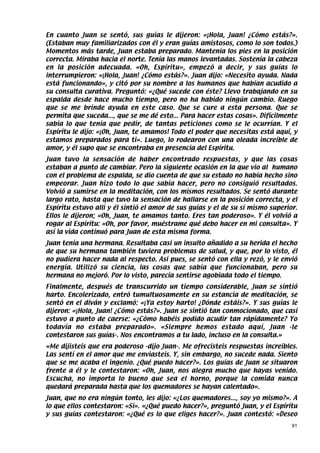 En cuanto Juan se sentó, sus guías le dijeron: «¡Hola, Juan! ¿Cómo estás?».
(Estaban muy familiarizados con él y eran guías amistosos, como lo son todos.)
Momentos más tarde, Juan estaba preparado. Mantenía los pies en la posición
correcta. Miraba hacia el norte. Tenía las manos levantadas. Sostenía la cabeza
en la posición adecuada. «Oh, Espíritu», empezó a decir, y sus guías lo
interrumpieron: «¡Hola, Juan! ¿Cómo estás?». Juan dijo: «Necesito ayuda. Nada
está funcionando», y citó por su nombre a los humanos que habían acudido a
su consulta curativa. Preguntó: «¿Qué sucede con éste? Llevo trabajando en su
espalda desde hace mucho tiempo, pero no ha habido ningún cambio. Ruego
que se me brinde ayuda en este caso. Que se cure a esta persona. Que se
permita que suceda..., que se me dé esto... Para hacer estas cosas». Difícilmente
sabía lo que tenía que pedir, de tantas peticiones como se le ocurrían. Y el
Espíritu le dijo: «¡Oh, Juan, te amamos! Todo el poder que necesitas está aquí, y
estamos preparados para ti». Luego, lo rodearon con una oleada increíble de
amor, y él supo que se encontraba en presencia del Espíritu.
Juan tuvo la sensación de haber encontrado respuestas, y que las cosas
estaban a punto de cambiar. Pero la siguiente ocasión en la que vio al humano
con el problema de espalda, se dio cuenta de que su estado no había hecho sino
empeorar. Juan hizo todo lo que sabía hacer, pero no consiguió resultados.
Volvió a sumirse en la meditación, con los mismos resultados. Se sentó durante
largo rato, hasta que tuvo la sensación de hallarse en la posición correcta, y el
Espíritu estuvo allí y él sintió el amor de sus guías y el de su sí mismo superior.
Ellos le dijeron; «Oh, Juan, te amamos tanto. Eres tan poderoso». Y él volvió a
rogar al Espíritu: «Oh, por favor, muéstrame qué debo hacer en mi consulta». Y
así la vida continuó para Juan de esta misma forma.
Juan tenía una hermana. Resultaba casi un insulto añadido a su herida el hecho
de que su hermana también tuviera problemas de salud, y que, por lo visto, él
no pudiera hacer nada al respecto. Así pues, se sentó con ella y rezó, y le envió
energía. Utilizó su ciencia, las cosas que sabía que funcionaban, pero su
hermana no mejoró. Por lo visto, parecía sentirse agobiada todo el tiempo.
Finalmente, después de transcurrido un tiempo considerable, Juan se sintió
harto. Encolerizado, entró tumultuosamente en su estancia de meditación, se
sentó en el diván y exclamó: «¡Ya estoy harto! ¿Dónde estáis?». Y sus guías le
dijeron: «¡Hola, Juan! ¿Cómo estás?». Juan se sintió tan conmocionado, que casi
estuvo a punto de caerse: «¿Cómo habéis podido acudir tan rápidamente? Yo
todavía no estaba preparado». «Siempre hemos estado aquí, Juan -le
contestaron sus guías-. Nos encontramos a tu lado, incluso en la consulta.»
«Me dijisteis que era poderoso -dijo Juan-. Me ofrecisteis respuestas increíbles.
Las sentí en el amor que me enviasteis. Y, sin embargo, no sucede nada. Siento
que se me acaba el ingenio. ¿Qué puedo hacer?». Los guías de Juan se situaron
frente a él y le contestaron: «Oh, Juan, nos alegra mucho que hayas venido.
Escucha, no importa lo bueno que sea el horno, porque la comida nunca
quedará preparada hasta que los quemadores se hayan calentado».
Juan, que no era ningún tonto, les dijo: «¿Los quemadores..., soy yo mismo?». A
lo que ellos contestaron: «Sí». «¿Qué puedo hacer?», preguntó Juan, y el Espíritu
y sus guías contestaron: «¿Qué es lo que eliges hacer?». Juan contestó: «Deseo
                                                                                 91
 