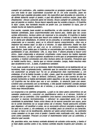 cumplir mi contrato». ¡Oh, cuánta conmoción se produjo cuando dijo eso! Pues
eso era todo lo que esperaban escuchar de él. En esta ocasión, Juan no
especificó qué espalda deseaba curar. No especificó qué deseaba en concreto, o
de dónde debería surgir el poder, o qué día debería sentirse mejor. Juan dijo
finalmente: «Deseo curación para mí mismo. Deseo cumplir mi contrato. Deseo
que mi pasión se realice. Deseo hacer aquello que he venido a hacer». El Espíritu
le dijo: «Juan, has tardado mucho en pedir eso. ¡Lo tendrás! Es tuyo, por el
simple hecho de haberlo pedido!».
Esa noche, cuando Juan acabó su meditación, se dio cuenta de que las cosas
habían cambiado, pues experimentaba una nueva paz. Sabía que las cosas
serían diferentes, incluso antes de regresar a la consulta. El Espíritu le había
dicho que lo único que tenía que hacer era cuidar de sí mismo y todo lo demás
se le daría por añadidura. Al entrar en la consulta, le extrañó que eso hubiera
empezado ya a suceder, pues se le ofreció nuevo conocimiento. «Hoy voy a
imponer las manos aquí -se dijo a sí mismo-. Es algo diferente. Nadie me dijo
que lo hiciera, pero sé que eso es lo correcto». Los resultados fueron
inmediatos. Juan sabía que el Espíritu se encontraba por encima de su hombro,
guiñándole el ojo, diciéndole: «Oh, sí, muy bien. Y ahora prueba a hacer esto
otro». Juan empezaba a alcanzar resultados como nunca los había logrado
hasta entonces. Les dijo a quienes acudieron a verle que se prepararan para ser
curados, y realizó ceremonia con ellos incluso antes de tocarlos. Pensaron que
se había vuelto loco..., hasta que se vieron curados. Luego, hubo muchos más
que acudieron a ver... a Juan, el poderoso sanador.
Y así, Juan acudió a ver a su hermana. Bailó literalmente en la habitación de su
hermana, todo resplandeciente, sabiendo que la curación era inminente. ¡Ella
vio aumentar su propia luz! Ya no se produjeron más reprimendas y, sin
embargo, él ni la había tocado. Le dijo: «Juan, ¿qué ha ocurrido? Me sentía tan
preocupada por ti». Todo se detuvo. Entonces, Juan se dio cuenta de que su
propio tormento se había derramado sobre aquellos a los que trataba de curar.
«El Espíritu me ha dicho que vas a ser curada», le anunció Juan con amor.
Celebró una ceremonia con su hermana, y ella quedó realmente curada porque
Juan se había ocupado antes de sí mismo, y su poder y sabiduría se habían
visto muy intensificados.
La respuesta a la séptima pregunta, «¿cuál es la clave para convertirse en un
sanador poderoso?», consiste en equilibrarse antes a sí mismo. Solicite el
cumplir con su contrato. Este equilibrio crea nuevos conocimientos, le permite
acceder a nuevas herramientas, y obtener la capacidad para ver si ha
cambiado la polaridad. Todos estos dones de la nueva curación son suyos, pero
no lo serán mientras no se ocupe antes de sí mismo. Puede parecerle extraño
que digamos: «Al meditar a solas, no es necesario ofrecer energía a aquellos a
los que va a curar; y, sin embargo, es la verdad, pues su ciencia es su curación.
Lo que se hace en la meditación, debería ser para usted mismo». Su contrato
como sanador es lo que crea el poder. Cuanto más realizado esté, más fuerte
será como sanador. Procure co-crear el matrimonio total con su contrato, y
observe qué sucede.
Oh, queridos míos, nos hemos sentado delante de ustedes esta noche, y tanto si
se han dado cuenta como si no, hemos sentido mucho respeto por ustedes. La
92
 