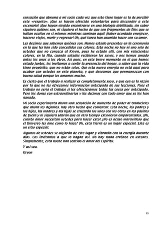 sensación que abruma a mi socio cada vez que esto tiene lugar es la de percibir
este «respeto». ¡Que se hayan ofrecido voluntarios para descender a este
escenario! ¡Que hayan elegido encontrarse en una biología debilitada, sin saber
siquiera quiénes son, ni siquiera el hecho de que son fragmentos de Dios que se
hallan ocultos en sí mismos mientras caminan aquí! ¡Haber acordado envejecer,
hacerse viejos, morir y regresar! Oh, qué tarea han asumido hacer con su amor.
Les decimos que sabemos quiénes son. Hemos estado presentes en la ceremonia
en la que les han sido concedidos sus colores. Esta noche no hay ni uno solo de
ustedes que no conozca al Kryon, pues he estado allí, con mis relucientes
colores, en la fila, cuando ustedes recibieron los suyos, y nos hemos amado
antes los unos a los otros. Así pues, en este breve momento en el que hemos
estado juntos, les invitamos a sentir la presencia del hogar, a saber que la vida
tiene propósito, que no están solos. Que esta nueva energía no está aquí para
acabar con ustedes en este planeta, y que deseamos que permanezcan con
buena salud porque les amamos mucho.
Es cierto que el trabajo a realizar es completamente suyo, y que esa es la razón
por la que no les ofrecemos información anticipada de sus lecciones. Pues el
trabajo no sería el trabajo si les ofreciéramos todas las cosas por anticipado.
Pero los dones son extraordinarios y les decimos con todo amor que se los han
ganado.
Mi socio experimenta ahora una sensación de aumento de poder al traducirles
que ahora les dejamos. Hay otro hecho que comentar. Esta noche, los padres y
los hijos, las madres y las hijas se cruzarán los unos con los otros en los pasillos
de fuera y ni siquiera sabrán que en otro tiempo estuvieron emparentados. ¡Oh,
cuánto amor necesitan ustedes para hacer esto! ¿No es acaso maravilloso que
el Universo les ame como lo hace? Oh, esta Tierra es un lugar especial. Este es
un sitio especial.
Algunos de ustedes se alejarán de este lugar y vibrarán con la energía durante
días. Los invitamos a que lo hagan así. No hay nada erróneo en ustedes.
Simplemente, esta noche han sentido el amor del Espíritu.
Y así sea.
Kryon




                                                                                  93
 