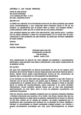 CAPÍTULO 6. LOS FALSOS PROFETAS
Carta de una lectora:
The Kryon Writtings
1155 Camino del Mar - # 422
Del Mar, California 92014
Querido Lee!
La Biblia nos advierte en la Revelación acerca de los falsos profetas que harán
cosas extraordinarias y nos seducirán para llevarnos hacia el fin de los
tiempos. Es significativo que su primer libro se titule Los tiempos finales.
¿Cómo podemos saber que no es usted uno de esos falsos profetas?
¿Nos arrojará alguna luz sobre esta advertencia? ¿Qué quería decir, y quiénes
son los falsos profetas? ¿Cómo los reconoceremos? (Si es usted uno de ellos,
contestará a esta pregunta con una mentira, de modo que seremos engañados
de todos modos)
Gracias.
Diane Steen
Seattle, Washington
                           Mensajes para una isla
                           Canalización en directo
                               Isla de Kauai
                             Hawai - enero 1995

Esta canalización en directo ha sitio editada con palabras y pensamientos
adicionales, para permitir una mayor clarificación y una mejor comprensión de
la palabra escrita.
Del escritor
¡He aquí una canalización en directo procedente de uno de los lugares más
hermosos de la Tierra! Desde la isla de Kauai procede una noche llena de amor y
honor, donde Kryon habla específicamente acerca de las sensaciones de
aquellos que se encuentran en esta pequeña isla paradisíaca.
La he incluido en este libro para que puedan compartir lo que dice Kryon en
relación con la isla de Kauai y las gentes que la habitan, y he incluido esta
canalización en el capítulo de los «falsos profetas» porque el tema se discutió
hacia la mitad del acontecimiento, para contestar a la carta incluida.
Típicamente, Kryon también aborda temas que ya han sido planteados
anteriormente en este libro, pero a veces no podemos escucharlos con
suficiente frecuencia.
Para los lectores nuevos también comparto que los maestros humanos Bárbara
y Michael estuvieron con nosotros. En el Libro I de Kryon, fueron ellos dos los
que proporcionaron el lugar para la primera canalización de Kryon en directo
en Del Mar, dentro de su «grupo de templo», un grupo compuesto por 14
metafísicos que escucharon por primera vez el mensaje de Kryon. Bárbara y
Michael se encontraban en Kauai realizando trabajo propio, con clientes y
grupos previamente acordados por cita, pero interrumpieron su propio
94
 