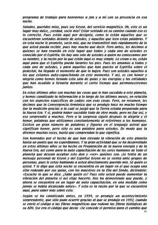 programa de trabajo para honrarnos a Jan y a mí con su presencia en esa
noche.
Saludos, queridos míos, pues soy Kryon, del servicio magnético. Oh, este es un
lugar muy dulce, ¿verdad, socio mío? Estar sentado en su camino cuando eso es
lo correcto. Pues están aquí por designio, como lo están aquellos que se
encuentran sentados delante de ustedes, y aquellos que leen estas palabras. Y
en esta noche le prometo, socio mío, que no transmitiré más rápidamente de lo
que usted pueda recibir, pues hay mucho que decir. Pero antes, les decimos a
quienes se han reunido en este lugar que todos y cada uno de ustedes es
conocido por el Espíritu. No hay uno solo de ustedes a quien no conozcamos por
su nombre, y la razón por la que están aquí es muy simple. Lo crean o no, están
aquí para que el Espíritu pueda lavarles los pies. Pues les amamos a todos y
cada uno de ustedes, y para aquellos que han puesto al Espíritu sobre el
pedestal, ha llegado el momento de que lo bajen. Pues son ustedes aquellos a
los que estamos auto-capacitando en este momento. Y así, es con honor y
alegría como hemos llenado esta sala de guías y las energías y las entidades
que han acudido a llenarla durante el corto tiempo que permaneceremos
juntos.
En estos últimos años son muchas las cosas que le han sucedido a este planeta,
y hemos canalizado la información a lo largo de los últimos meses, en relación
con los aspectos específicos de cuáles son esas cosas. Pero, en resumen, les
decimos que la Convergencia Armónica que se produjo hace no mucho tiempo
fue la medición gracias a la cual se juzgó que la Tierra estaba preparada para
la Nueva Era. Y sí, podría haber sucedido todo de otro modo, pero no fue así, y
eso sorprendió a muchos. Pero a la sorpresa siguió después la alegría y el
honor, palabras que utilizamos constantemente al referirnos a los humanos.
Existen un gran número de palabras y figuras en el lenguaje astral que
significan honor, pero sólo es una palabra para ustedes. De modo que la
diremos muchas veces, hasta que comprendan lo que significa.
Son honrados por el hecho de que han elevado la vibración de este planeta
hasta un punto que no esperábamos. Y la gran actividad que se ha desarrollado
en estos últimos años se ha hecho en Preparación de la nueva energía y de la
Nueva Era, así como para la auto capacitación de los seres humanos de todo el
planeta que desean aceptar este don y «ver» quiénes son. ¡Se trata de un
mensaje personal de Kryon y del Espíritu! Kryon no se sienta ante grupos de
personas, pues le estoy hablando a usted directamente querido mío. Sé quién es
usted. Y le digo que esta noche se encuentra en un lugar en el que ocupa una
silla rodeado por sus guías, con los maestros en la fila del fondo, diciéndole:
«Escuche lo que se dice. ¿Sabe quién es? Pues sólo usted puede aumentar la
vibración del planeta si así elige hacerlo. Nos ha demostrado que puede, y
ahora se encuentra en un lugar de auto capacitación, en una medida como
jamás se había alcanzado antes». Y esta es la razón por la que se encuentra
aquí, para saber más sobre esto.
Según se ha canalizado antes, en 1994, se produjo un acontecimiento
sorprendente, que sólo pudo ocurrir gracias al que se produjo en 1992, cuando
se envió el código a las fibras magnéticas que rodean las fibras biológicas de
su ADN. Ese era el código que decía: «Se concede el permiso para el cambio que
                                                                             95
 