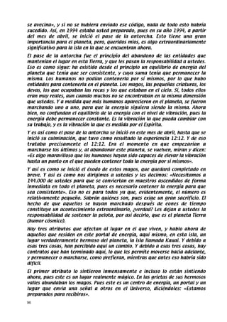 se avecina», y si no se hubiera enviado ese código, nada de todo esto habría
sucedido. Así, en 1994 estaba usted preparado, pues en su año 1994, a partir
del mes de abril, se inició el pase de la antorcha. Esto tiene una gran
importancia para el planeta, pero, queridos míos, es algo extraordinariamente
significativo para la isla en la que se encuentran ahora.
El pase de la antorcha fue el principio del abandono de las entidades que
mantenían el lugar en esta Tierra, y que les pasan la responsabilidad a ustedes.
Eso es como sigue: ha existido desde el principio un equilibrio de energía del
planeta que tenía que ser consistente, y cuya suma tenía que permanecer la
misma. Los humanos no podían contenerla por sí mismos, por lo que hubo
entidades para contenerla en el planeta. Los magos, las pequeñas criaturas, los
devas, los que ocupaban las rocas y los que estaban en el cielo. Sí, todos ellos
eran muy reales, aun cuando muchos no se encontraban en la misma dimensión
que ustedes. Y a medida que más humanos aparecieron en el planeta, se fueron
marchando uno a uno, para que la energía siguiera siendo la misma. Ahora
bien, no confundan el equilibrio de la energía con el nivel de vibración, pues la
energía debe permanecer constante. Es la vibración la que pueda cambiar con
su trabajo, y es la vibración la que es medida por el Espíritu.
Y es así como el pase de la antorcha se inició en este mes de abril, hasta que se
inició su culminación, que tuvo como resultado la experiencia 12:12. Y de eso
trataba precisamente el 12:12. Era el momento en que empezarían a
marcharse los últimos y, al abandonar este planeta, se vuelven, miran y dicen:
«Es algo maravilloso que los humanos hayan sido capaces de elevar la vibración
hasta un punto en el que pueden contener toda la energía por sí mismos».
Y así es como se inició el éxodo de estos magos, que quedará completado en
breve. Y así es como nos dirigimos a ustedes y les decimos: «Necesitamos a
144.000 de ustedes para que se conviertan en maestros ascendidos de forma
inmediata en todo el planeta, pues es necesario contener la energía para que
sea consistente». Eso no es para todos ya que, evidentemente, el número es
relativamente pequeño. Sabrán quiénes son, pues exige un gran sacrificio. El
hecho de que aquellos se hayan marchado después de eones de tiempo
constituye un acontecimiento extraordinario, ¿verdad? Les dejan a ustedes la
responsabilidad de sostener la pelota, por así decirlo, que es el planeta Tierra
(humor cósmico).
Hay tres atributos que afectan al lugar en el que viven, y hablo ahora de
aquellos que residen en este portal de energía, aquí mismo, en esta isla, un
lugar verdaderamente hermoso del planeta, la isla llamada Kauai. Y debido a
esas tres cosas, han percibido aquí un cambio. Y debido a esas tres cosas, hay
contratos que han terminado aquí, lo que les permite moverse hacia adelante,
y permanecer o marcharse, como prefieran, mientras que antes eso habría sido
difícil.
El primer atributo lo sintieron inmensamente e incluso lo están sintiendo
ahora, pues este es un lugar realmente mágico. En las grietas de sus hermosos
valles abundaban los magos. Pues este es un centro de energía, un portal y un
lugar que envía una señal a otros en el Universo, diciéndoles: «Estamos
preparados para recibiros».
96
 
