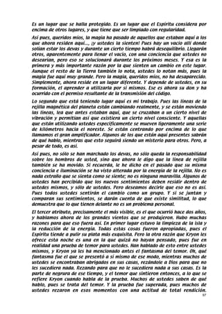Es un lugar que se halla protegido. Es un lugar que el Espíritu considera por
encima de otros lugares, y que tiene que ser limpiado con regularidad.
Así pues, queridos míos, la magia ha pasado de aquellos que estaban aquí a los
que ahora residen aquí..., ¡y ustedes la sienten! Pues hay un vacío allí donde
solían estar los devas y durante un cierto tiempo habrá desequilibrio. Llegarán
otros, aparentemente para llenar el vacío, con una conciencia que ustedes no
desearían, pero eso se solucionará durante los próximos meses. Y esa es la
primera y más importante razón por la que sienten un cambio en este lugar.
Aunque el resto de la Tierra también lo nota, ustedes lo notan más, pues la
magia fue aquí muy grande. Pero la magia, queridos míos, no ha desaparecido.
Simplemente, ahora reside en un lugar diferente. Y depende de ustedes, en su
formación, el aprender a utilizarla por sí mismos. Ese es ahora su don y ha
ocurrido con el permiso resultante de la transmisión del código.
Lo segundo que está teniendo lugar aquí es mi trabajo. Pues las líneas de la
rejilla magnética del planeta están cambiando realmente, y se están moviendo
las líneas, lea que antes estaban aquí, que se cruzaban a un cierto nivel de
vibración y permitían así que existiera un cierto nivel consciente. Y aquellas
que están utilizando ustedes específicamente se mueven ligeramente una serie
de kilómetros hacia el noreste. Se están centrando por encima de lo que
llamamos el gran amplificador. Algunos de los que están aquí presentes sabrán
de qué hablo, mientras que esto seguirá siendo un misterio para otros. Pero, a
pesar de todo, es así.
Así pues, no sólo se han marchado los devas, no sólo queda la responsabilidad
sobre los hombros de usted, sino que ahora le digo que la línea de rejilla
también se ha movido. Si recuerda, le he dicho en el pasado que su misma
conciencia e iluminación se ha visto alterada por la energía de la rejilla. No es
nada extraño que se sienta como se siente; no es ninguna maravilla. Algunos de
ustedes han percibido que los nuevos sentimientos deben residir dentro de
ustedes mismos, y sólo de ustedes. Pero deseamos decirle que eso no es así.
Pues todos ustedes sentirán el cambio como un grupo. Y si se juntan y
comparan sus sentimientos, se darán cuenta de que existe similitud, lo que
demuestra que lo que tienen delante no es un problema personal.
El tercer atributo, precisamente el más visible, es el que ocurrió hace dos años,
y hablamos ahora de los grandes vientos que se produjeron. Hubo muchas
razones para que eso fuera así. En primer lugar estuvo la limpieza de la isla y
la reducción de la energía. Todas estas cosas fueron apropiadas, pues el
Espíritu tiende a pulir su plata más exquisita. Pero la otra razón que Kryon les
ofrece esta noche es una en la que quizá no hayan pensado, pues fue en
realidad una prueba de temor para ustedes. Han hablado de esto entre ustedes
mismos, y Kryon ya les ha mencionado antes el fantasma del temor. Oh, qué
fantasma fue el que se presentó a sí mismo de ese modo, mientras muchos de
ustedes se encontraban abrigados en sus casas, rezándole a Dios para que no
les sucediera nada. Rezando para que no le sucediera nada a sus casas. Es la
parte de negrura de ese tiempo, y el temor que sintieron entonces, a lo que se
refiere Kryon cuando habla de la prueba. Muchos de ustedes saben de qué
hablo, pues se trata del temor. Y la prueba fue superada, pues muchos de
ustedes rezaron en esos momentos con una actitud de total rendición.
                                                                               97
 