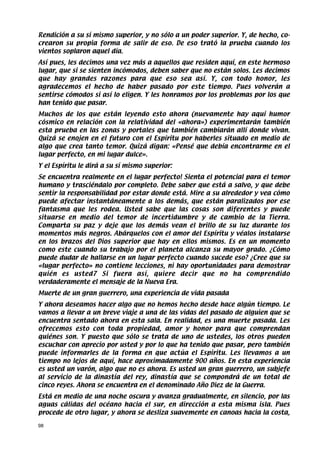 Rendición a su sí mismo superior, y no sólo a un poder superior. Y, de hecho, co-
crearon su propia forma de salir de eso. De eso trató la prueba cuando los
vientos soplaron aquel día.
Así pues, les decimos una vez más a aquellos que residen aquí, en este hermoso
lugar, que si se sienten incómodos, deben saber que no están solos. Les decimos
que hay grandes razones para que eso sea así. Y, con todo honor, les
agradecemos el hecho de haber pasado por este tiempo. Pues volverán a
sentirse cómodos si así lo eligen. Y les honramos por los problemas por los que
han tenido que pasar.
Muchos de los que están leyendo esto ahora (nuevamente hay aquí humor
cósmico en relación con la relatividad del «ahora») experimentarán también
esta prueba en las zonas y portales que también cambiarán allí donde vivan.
Quizá se enojen en el futuro con el Espíritu por haberles situado en medio de
algo que crea tanto temor. Quizá digan: «Pensé que debía encontrarme en el
lugar perfecto, en mi lugar dulce».
Y el Espíritu le dirá a su sí mismo superior:
Se encuentra realmente en el lugar perfecto! Sienta el potencial para el temor
humano y trasciéndalo por completo. Debe saber que está a salvo, y que debe
sentir la responsabilidad por estar donde está. Mire a su alrededor y vea cómo
puede afectar instantáneamente a los demás, que están paralizados por ese
fantasma que les rodea. Usted sabe que las cosas son diferentes y puede
situarse en medio del temor de incertidumbre y de cambio de la Tierra.
Comparta su paz y deje que los demás vean el brillo de su luz durante los
momentos más negros. Abárquelos con el amor del Espíritu y véalos instalarse
en los brazos del Dios superior que hay en ellos mismos. Es en un momento
como este cuando su trabajo por el planeta alcanza su mayor grado. ¿Cómo
puede dudar de hallarse en un lugar perfecto cuando sucede eso? ¿Cree que su
«lugar perfecto» no contiene lecciones, ni hay oportunidades para demostrar
quién es usted7 Si fuera así, quiere decir que no ha comprendido
verdaderamente el mensaje de la Nueva Era.
Muerte de un gran guerrero, una experiencia de vida pasada
Y ahora deseamos hacer algo que no hemos hecho desde hace algún tiempo. Le
vamos a llevar a un breve viaje a una de las vidas del pasado de alguien que se
encuentra sentado ahora en esta sala. En realidad, es una muerte pasada. Les
ofrecemos esto con toda propiedad, amor y honor para que comprendan
quiénes son. Y puesto que sólo se trata de uno de ustedes, los otros pueden
escuchar con aprecio por usted y por lo que ha tenido que pasar, pero también
puede informarles de la forma en que actúa el Espíritu. Les llevamos a un
tiempo no lejos de aquí, hace aproximadamente 900 años. En esta experiencia
es usted un varón, algo que no es ahora. Es usted un gran guerrero, un subjefe
al servicio de la dinastía del rey, dinastía que se compondrá de un total de
cinco reyes. Ahora se encuentra en el denominado Año Diez de la Guerra.
Está en medio de una noche oscura y avanza gradualmente, en silencio, por las
aguas cálidas del océano hacia el sur, en dirección a esta misma isla. Pues
procede de otro lugar, y ahora se desliza suavemente en canoas hacia la costa,

98
 