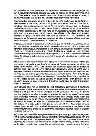en compañía de otros guerreros. Su objetivo es desembarcar en las playas del
sur, y apoderarse de una posición que está en manos de otros guerreros de la
isla. Pues esto es una incursión expansiva. Todos se han unido al reino, a
excepción de esta isla, lo que ha supuesto años de pruebas y batallas.
Tiene usted la sensación de que la batalla de esta noche será importante. Al
aproximarse a las islas, forman un grupo de canoas con un total de 80
hombres. Las embarcaciones tienen forma de dos canoas, con un tablero
central entre ellas, sujeto a cada canoa. Sobre el tablero central se encuentran
sus armas, suministros y la vela. Pero es el momento de arriar la vela, pues
sabe que incluso en una noche oscura hay vigías en la playa que podrían
detectar el perfil de una vela alta que se acerca. Así, les susurra a los
ocupantes de las canoas, para que cada uno de ellos le susurre al otro para que
arríen las velas. Y gradualmente, así lo hacen.
Entonces, comienza a experimentar el temor que ha sentido en el pasado antes
de cada batalla, sabiendo que pronto desembarcará en la costa y tendrá que
afrontar al enemigo. Se ha elegido el sur porque la marea allí es ligera. Ahora,
toma sus remos y empieza a remar lentamente hacia la isla. Avanza
silenciosamente y al cabo de una hora empieza a escuchar el romper de las olas
sobre la playa, y sabe que se encuentra cerca del objetivo de atacar por
sorpresa.
Ahora parece ser que ya había en el agua, en otras canoas, quienes sabían que
se estaba acercando, y que le atacan desde el flanco izquierdo, surgiendo de
entre la oscuridad. Sólo se dio cuenta del ataque al escuchar los gritos de
quienes iban tras usted, pero casi instantáneamente nota la lanza que le
desgarra el pecho, y cae involuntariamente al agua. Sabiendo que la herida era
mortal, por su mente pasaron fugazmente muchas cosas. Pero todo lo que
pudo hacer antes de hundirse en las aguas tranquilas file gritar el nombre de
su rey, antes de que las aguas cálidas lo envolvieran. Todo terminó en un
instante, pero este acontecimiento dramático todavía le ha sido transmitido
hasta el presente.
Éste, querido mío, fue un período de vida importante para usted. Y es posible
que se diga: «Quizá sea esa la razón por la que ahora temo morir ahogado, o la
razón por la que temo que me ataquen por la izquierda». No. Pues ha tenido
muchos períodos de vida posteriores a aquel, lo que le ha permitido aclarar
tales atributos kármicos. El karma residual que lleva consigo ahora desde ese
acontecimiento no es un temor, sino un recelo. Es la sensación, profundamente
arraigada en usted, de algo no terminado, pues así es como actúa el Espíritu
con usted. ¡Y le digo esta noche que no está usted solo! Pues aquí, en este
mismo lugar, en esta isla, también hubo otros que estuvieron con usted y que
formaron parte del grupo de 80 guerreros que no consiguieron llegar a la costa
en nombre de su rey.
Así, existe una sensación de algo no terminado que hace que regrese una y otra
vez. Y cuando abandona esta isla, se muestra a menudo receloso, como con una
sensación que le dice: «Tengo que regresar... Tengo que regresar». Ahora puede
liberarse de esa sensación residual y es en esta misma noche, cuando se levante
de la silla, cuando esa sensación se disipará por completo, gracias a su
                                                                              99
 