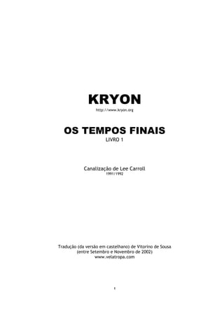 KRYON
                  http://www.kryon.org




  OS TEMPOS FINAIS
                       LIVRO 1




            Canalização de Lee Carroll
                       1991/1992




Tradução (da versão em castelhano) de Vitorino de Sousa
        (entre Setembro e Novembro de 2002)
                  www.velatropa.com




                           1
 