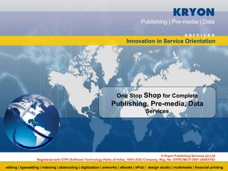 KRYON
                                                                                     Publishing | Pre-media | Data

                                                                                                                 services
                                                                            Innovation in Service Orientation




                                                                      One Stop Shop for Complete
                                                                  Publishing, Pre-media, Data
                                                                                        Services




                                                                                                 © Kryon Publishing Services (p) Ltd
                   Registered with STPI (Software Technology Parks of India), 100% EOU Company, Reg. No: STPIC/MCIT/2007-2008/5783

editing | typesetting | indexing | abstracting | digitization | artworks | eBooks | ePub | design studio | multimedia | financial printing
 