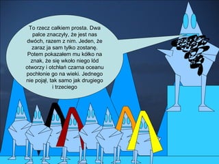 To rzecz całkiem prosta. Dwa palce znaczyły, że jest nas dwóch, razem z nim. Jeden, że zaraz ja sam tylko zostanę. Potem pokazałem mu kółko na znak, że się wkoło niego lód otworzy i otchłań czarna oceanu pochłonie go na wieki. Jednego nie pojął, tak samo jak drugiego i trzeciego 