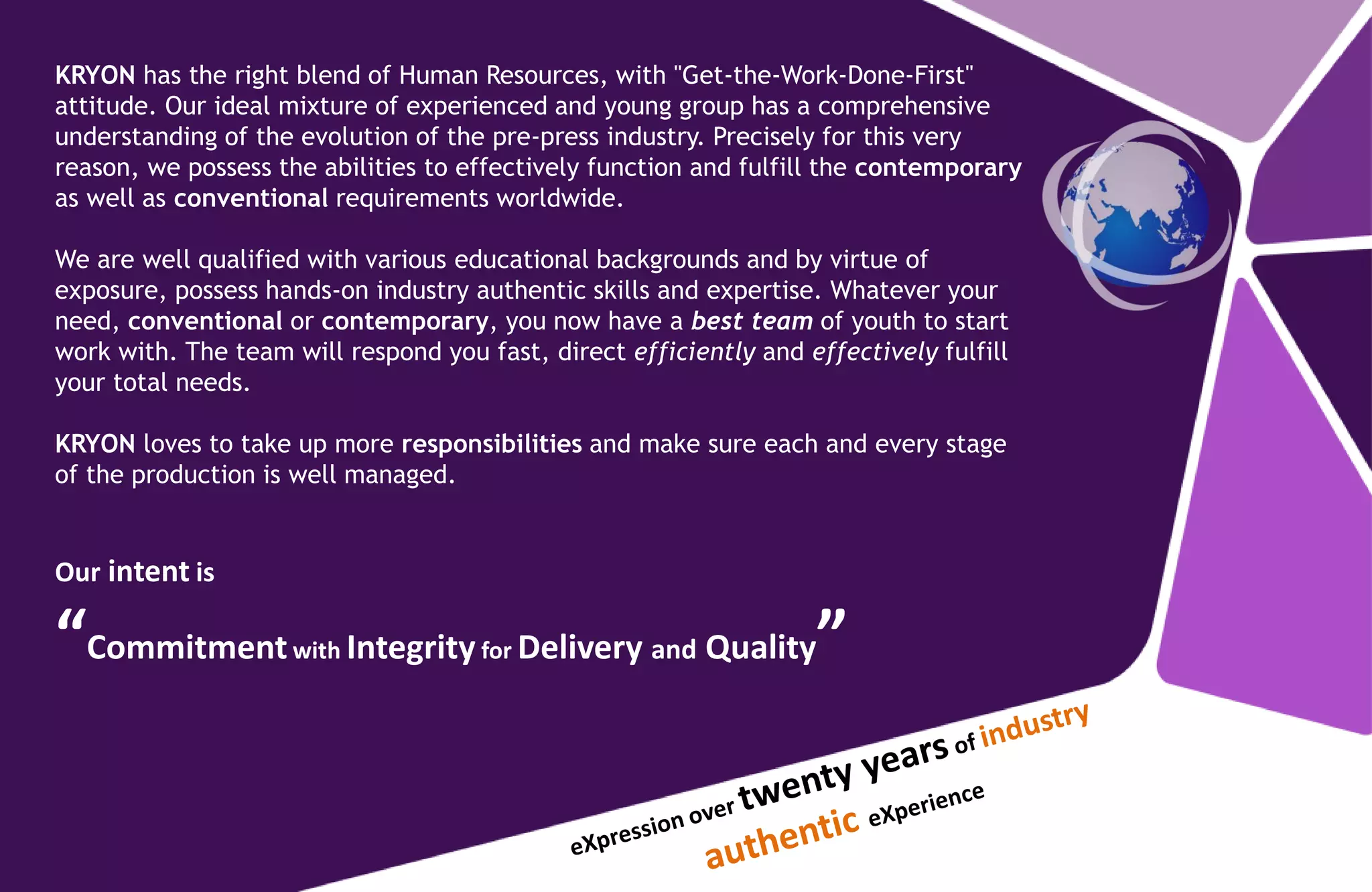 KRYON has the right blend of Human Resources, with "Get-the-Work-Done-First"
attitude. Our ideal mixture of experienced and young group has a comprehensive
understanding of the evolution of the pre-press industry. Precisely for this very
reason, we possess the abilities to effectively function and fulfill the contemporary
as well as conventional requirements worldwide.
We are well qualified with various educational backgrounds and by virtue of
exposure, possess hands-on industry authentic skills and expertise. Whatever your
need, conventional or contemporary, you now have a best team of youth to start
work with. The team will respond you fast, direct efficiently and effectively fulfill
your total needs.
KRYON loves to take up more responsibilities and make sure each and every stage
of the production is well managed.
Our intent is
“Commitmentwith Integrity for Delivery and Quality”
 