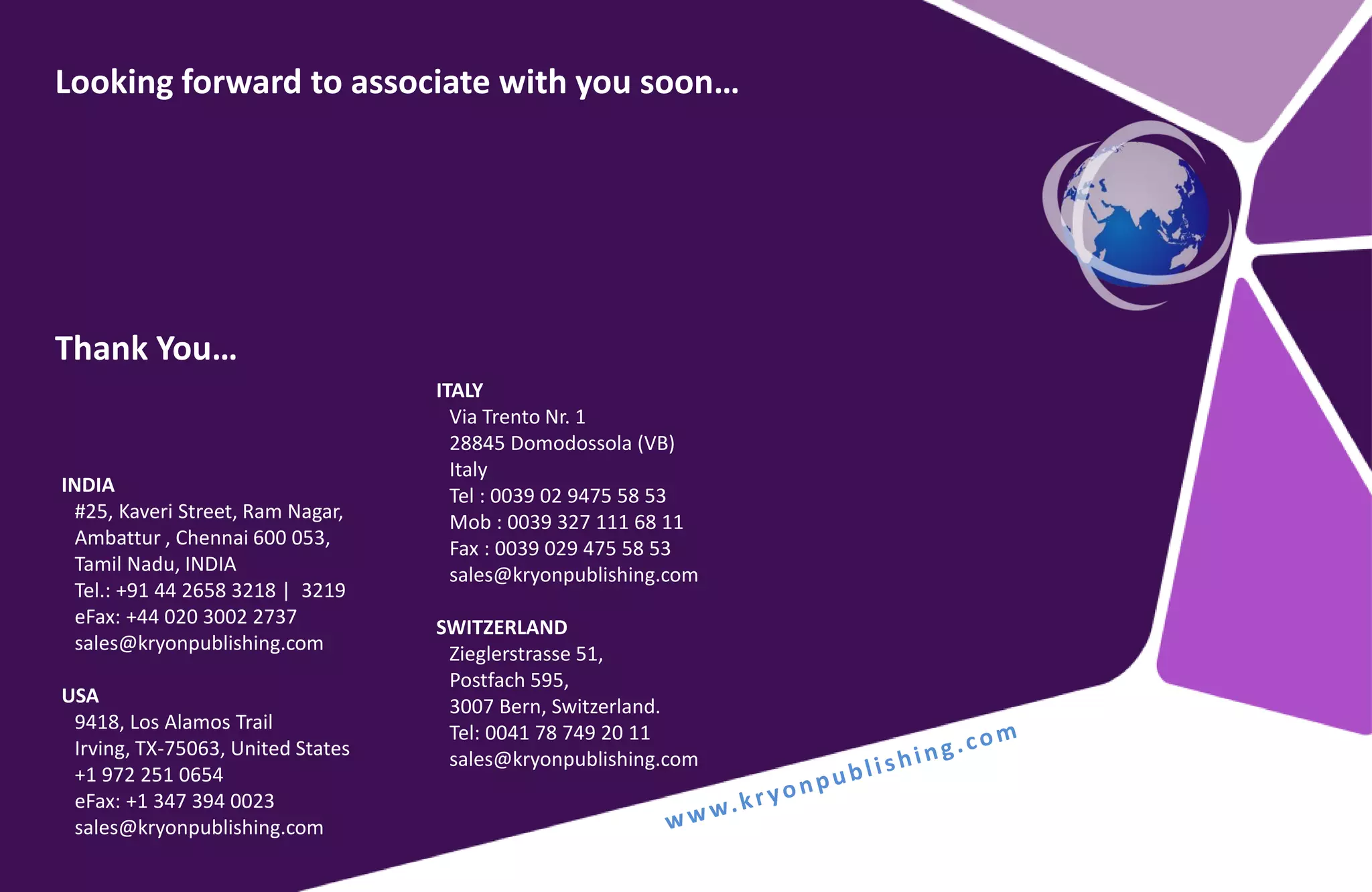 Looking forward to associate with you soon…
Thank You…
INDIA
#25, Kaveri Street, Ram Nagar,
Ambattur , Chennai 600 053,
Tamil Nadu, INDIA
Tel.: +91 44 2658 3218 | 3219
eFax: +44 020 3002 2737
sales@kryonpublishing.com
USA
9418, Los Alamos Trail
Irving, TX-75063, United States
+1 972 251 0654
eFax: +1 347 394 0023
sales@kryonpublishing.com
ITALY
Via Trento Nr. 1
28845 Domodossola (VB)
Italy
Tel : 0039 02 9475 58 53
Mob : 0039 327 111 68 11
Fax : 0039 029 475 58 53
sales@kryonpublishing.com
SWITZERLAND
Zieglerstrasse 51,
Postfach 595,
3007 Bern, Switzerland.
Tel: 0041 78 749 20 11
sales@kryonpublishing.com
 