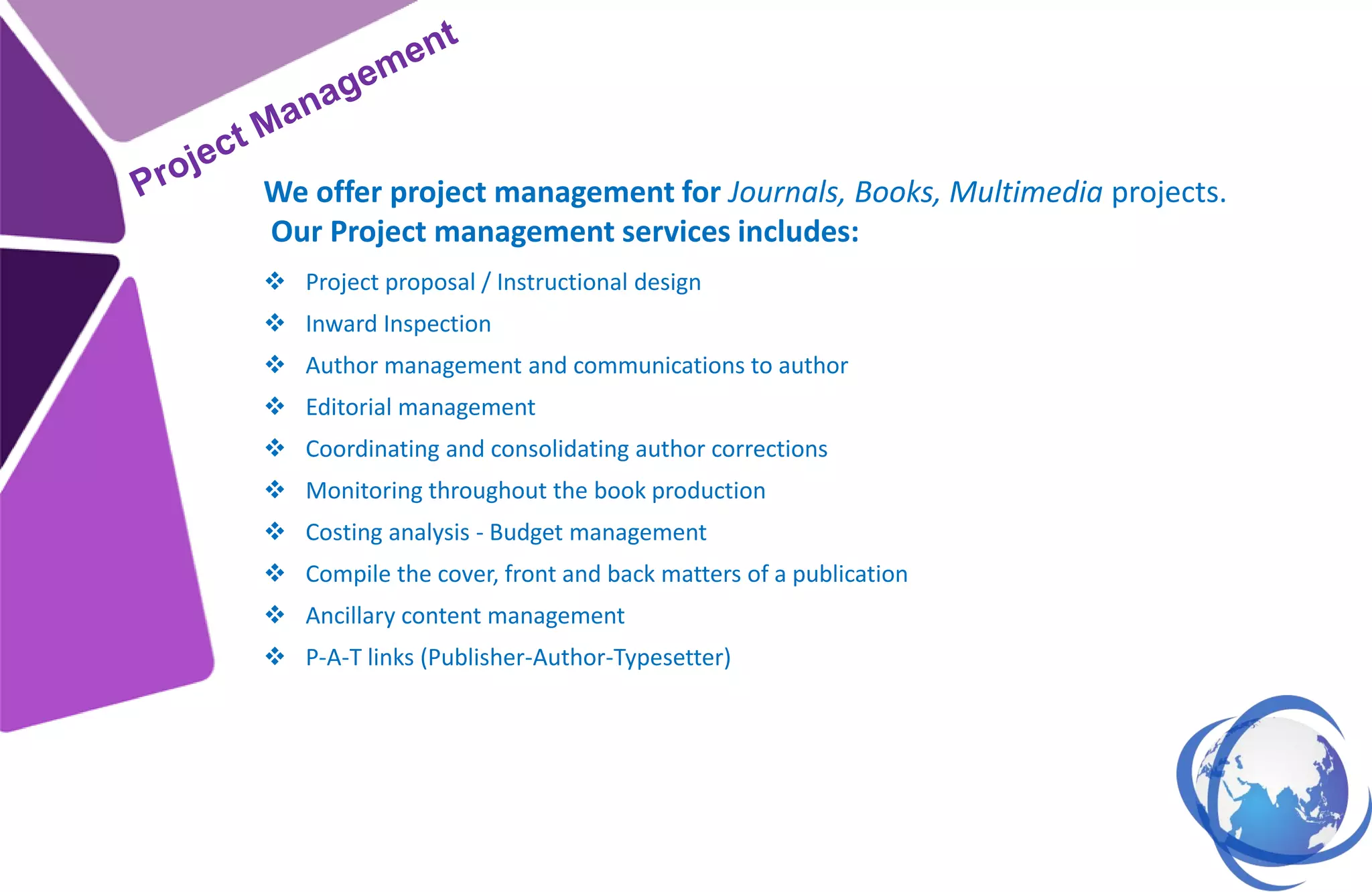  Project proposal / Instructional design
 Inward Inspection
 Author management and communications to author
 Editorial management
 Coordinating and consolidating author corrections
 Monitoring throughout the book production
 Costing analysis - Budget management
 Compile the cover, front and back matters of a publication
 Ancillary content management
 P-A-T links (Publisher-Author-Typesetter)
We offer project management for Journals, Books, Multimedia projects.
Our Project management services includes:
 