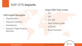www.kryptinc.com
SAP GTS Imports
COE Import Strengths:
• Classification
• Inbound Customs
• Compliance
• Inbound Trade Finance
Services
Krypt COE Team Leads
• EU
• US
• CA, MX
• Asia (China Local)
• AUS/NZ
• South America
Krypt Inc. Proprietary & Confidential
 