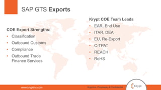 www.kryptinc.com
SAP GTS Exports
COE Export Strengths:
• Classification
• Outbound Customs
• Compliance
• Outbound Trade
Finance Services
Krypt COE Team Leads
• EAR, End Use
• ITAR, DEA
• EU, Re-Export
• C-TPAT
• REACH
• RoHS
Krypt Inc. Proprietary & Confidential
 