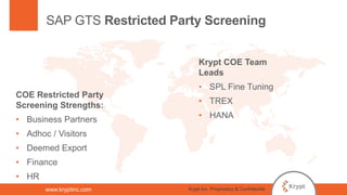 www.kryptinc.com
SAP GTS Restricted Party Screening
COE Restricted Party
Screening Strengths:
• Business Partners
• Adhoc / Visitors
• Deemed Export
• Finance
• HR
Krypt COE Team
Leads
• SPL Fine Tuning
• TREX
• HANA
Krypt Inc. Proprietary & Confidential
 