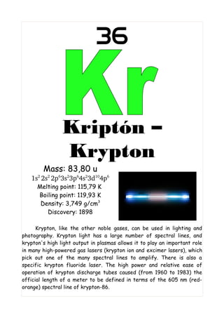 36


                Kriptón –
                Krypton
        Mass: 83,80 u
   1s2 2s2 2p63s23p64s23d104p6
      Melting point: 115,79 K
      Boiling point: 119,93 K
       Density: 3,749 g/cm3
         Discovery: 1898

      Krypton, like the other noble gases, can be used in lighting and
photography. Krypton light has a large number of spectral lines, and
krypton's high light output in plasmas allows it to play an important role
in many high-powered gas lasers (krypton ion and excimer lasers), which
pick out one of the many spectral lines to amplify. There is also a
specific krypton fluoride laser. The high power and relative ease of
operation of krypton discharge tubes caused (from 1960 to 1983) the
official length of a meter to be defined in terms of the 605 nm (red-
orange) spectral line of krypton-86.
 