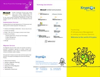“We are Proud of Our Knowledge Capital”
                                                                         Technology Specialization




                      Kryptos Professional Services team assists
                      you in the design, implementation and
                      optimization of your mission critical IT
                      infrastructure. We provide Life Cycle Services
for the critical business productivity infrastructure to lower cost
accelerate growth and minimize risk. Our Professional Services
include:

Implementation Services
Enabling efficient and rapid deployment of IT Infrastructure and
takes a proven modular approach. At Kryptos, we ...

  Analyse and Strategize Collaboration - Business Value Services
  Architect and Validate
                                                                                                                                    Transforming
  Design - Map relevant technologies to detailed solution design                                                                    IT Infrastructure Management
  Implement and Deploy -                                                                                                            by meeting your Business Objectives.
    Integrate Applications, Process and Technologies
    Program Management                                                                                                              Welcome to the world of Kryptos.
    Deployment Services
  Manage



Migration Services
Our Migration Services offers skills and expertise and takes a
proactive consultative approach to ensure smooth and
seamless migration of your critical IT infrastructure to newer
version or to another vendor's solution.

Our approach is based on proven tools, technical experts, best
practices, and support knowledge and involves the following
Phases:

   Requirement Analysis                                                Global Headquarter
   Design an Migration Planning                                        No.36, Natwest Venkataramana (1st floor), Pallikaranai,
   Proofing & Testing                                                  Chennai - 600 100 TN, India, Email : sales@kryptos.in
   Deployment & Pilot Migration
   Mass Migration
                                                                       INDIA : +91-44-439-5151             UK : +44 203-026-3061
   Stabilization & Hand-over                                           USA    : +1-302-380-3391            UAE : +971 50-2566-127

                                                                       www.kryptos.in
 