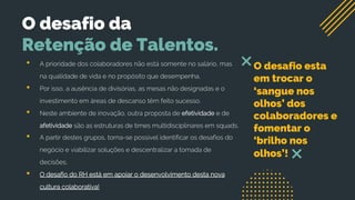 O desafio da
Retenção de Talentos.
• A prioridade dos colaboradores não está somente no salário, mas
na qualidade de vida e no propósito que desempenha.
• Por isso, a ausência de divisórias, as mesas não designadas e o
investimento em áreas de descanso têm feito sucesso.
• Neste ambiente de inovação, outra proposta de efetividade e de
afetividade são as estruturas de times multidisciplinares em squads.
• A partir destes grupos, torna-se possível identificar os desafios do
negócio e viabilizar soluções e descentralizar a tomada de
decisões.
• O desafio do RH está em apoiar o desenvolvimento desta nova
cultura colaborativa!
O desafio esta
em trocar o
‘sangue nos
olhos’ dos
colaboradores e
fomentar o
‘brilho nos
olhos’!
 