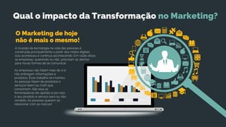 TextTextTextText
A invasão da tecnologia na vida das pessoas é
construída principalmente a partir dos meios digitais,
isso aconteceu e continua acontecendo. Em razão disso,
as empresas, querendo ou não, precisam se atentar
para novas formas de se comunicar.
não é mais o mesmo!
O Marketing de hoje
As empresas não falam mais de si e
não entregam informações e
produtos. Esse trabalho se inverteu.
As pessoas falam de produtos e
serviços (bem ou mal!) que
consomem. São elas as
fomentadoras de opinião e por isso
o seu produto e serviço será ou não
vendido. As pessoas querem se
relacionar com as marcas!
Qual o impacto da Transformação no Marketing?
 
