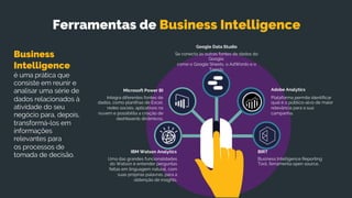 Se conecta às outras fontes de dados do
Google,
como o Google Sheets, o AdWords e o
Trends.
Google Data Studio
Business Intelligence Reporting
Tool, ferramenta open source.
BIRT
Uma das grandes funcionalidades
do Watson é entender perguntas
feitas em linguagem natural, com
suas próprias palavras, para a
obtenção de insights.
IBM Watson Analytics
Integra diferentes fontes de
dados, como planilhas de Excel,
redes sociais, aplicativos na
nuvem e possibilita a criação de
dashboards dinâmicos.
Microsoft Power BI
Plataforma permite identificar
qual é o público-alvo de maior
relevância para a sua
campanha.
Adobe Analytics
Ferramentas de Business Intelligence
Business
Intelligence
é uma prática que
consiste em reunir e
analisar uma série de
dados relacionados à
atividade do seu
negócio para, depois,
transformá-los em
informações
relevantes para
os processos de
tomada de decisão.
 