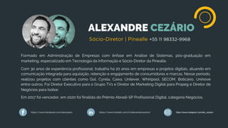 ALEXANDRE CEZÁRIO
Formado em Administração de Empresas com ênfase em Análise de Sistemas, pós-graduação em
marketing, especializado em Tecnologia da Informação e Sócio-Diretor da Pinealle.
Com 30 anos de experiência profissional, trabalha há 20 anos em empresas e projetos digitais, atuando em
comunicação integrada para aquisição, retenção e engajamento de consumidores e marcas. Nesse período,
realizou projetos com clientes como Gol, Cyrela, Caixa, Unilever, Whirlpool, SECOM, Boticário, Uninove
entre outros. Foi Diretor Executivo para o Grupo TV1 e Diretor de Marketing Digital para Propeg e Diretor de
Negócios para Isobar.
Em 2017 foi vencedor, em 2020 foi finalista do Prêmio Abradi-SP Profissional Digital, categoria Negócios.
Sócio-Diretor | Pinealle +55 11 98332-9968
https://www.facebook.com/alecezario https://www.linkedin.com/in/alexandrecezario/ https://www.instagram.com/ale_cezario
 