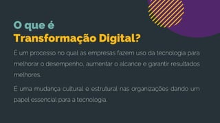 O que é
Transformação Digital?
É um processo no qual as empresas fazem uso da tecnologia para
melhorar o desempenho, aumentar o alcance e garantir resultados
melhores.
É uma mudança cultural e estrutural nas organizações dando um
papel essencial para a tecnologia.
 