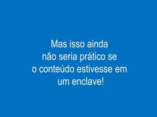 Mas isso ainda
não seria prático se
o conteúdo estivesse em
um enclave!
 