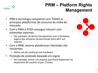 kryptus
PRM – Platform Rights
Management
• PRM é tecnologia compatível com TODAS as
principais plataformas de consumo de mídia do
mercado;
• Com o PRM o PCSA consegue interarir com
elementos externos
– Por exemplo: de forma transparente usar o hardware
seguro dos celulares convencionais para abrir um
arquivo
• Com a PRM, mesmo plataformas infectadas são
resistentes
– Utiliza raíz de confiança em hardware
• Proteção de conteúdo baseado em regras
– Por exemplo: enviar um arquivo que ficará disponível no
dispositivo do usuário só por 2 horas;
39
 