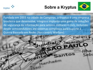 kryptus Sobre a Kryptus
Fundada em 2003 na cidade de Campinas, a Kryptus é uma empresa
brasileira que desenvolve, integra e implanta uma gama de soluções
de segurança da informação para setores militares e civis, incluindo
desde semicondutores até sistemas complexos para suporte à
Guerra Baseada em Redes (Net-centric Warfare).
 