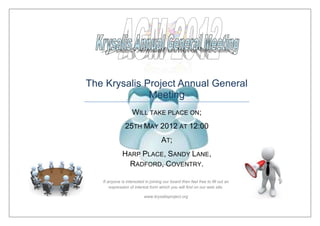 The Krysalis Project Annual General
              Meeting
                    WILL TAKE PLACE ON;
               25TH MAY 2012 AT 12:00
                                     AT;
              HARP PLACE, SANDY LANE,
                RADFORD, COVENTRY.

   If anyone is interested in joining our board then feel free to fill out an
       expression of interest form which you will find on our web site.

                           www.krysalisproject.org
 
