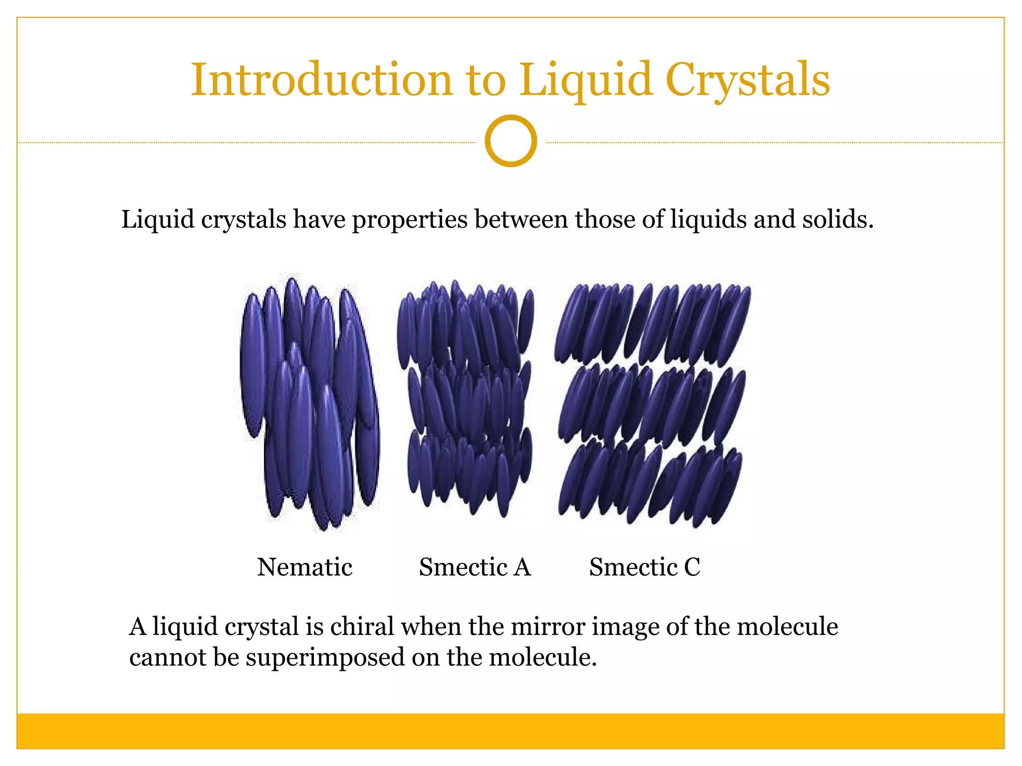 Introduction to Liquid Crystals Nematic Smectic A Smectic C A liquid crystal is chiral when the mirror image of the molecule cannot be superimposed on the molecule. Liquid crystals have properties between those of liquids and solids. 