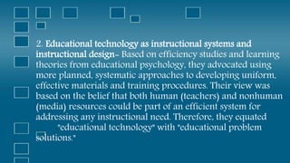 2. Educational technology as instructional systems and
instructional design- Based on efficiency studies and learning
theories from educational psychology, they advocated using
more planned, systematic approaches to developing uniform,
effective materials and training procedures. Their view was
based on the belief that both human (teachers) and nonhuman
(media) resources could be part of an efficient system for
addressing any instructional need. Therefore, they equated
"educational technology" with "educational problem
solutions."
 