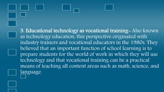 3. Educational technology as vocational training- Also known
as technology education, this perspective originated with
industry trainers and vocational educators in the 1980s. They
believed that an important function of school learning is to
prepare students for the world of work in which they will use
technology and that vocational training can be a practical
means of teaching all content areas such as math, science, and
language.
 