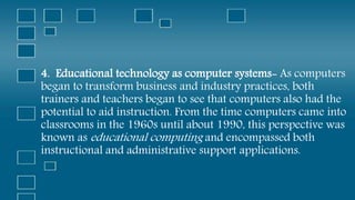 4. Educational technology as computer systems- As computers
began to transform business and industry practices, both
trainers and teachers began to see that computers also had the
potential to aid instruction. From the time computers came into
classrooms in the 1960s until about 1990, this perspective was
known as educational computing and encompassed both
instructional and administrative support applications.
 