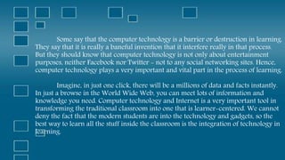 Some say that the computer technology is a barrier or destruction in learning.
They say that it is really a baneful invention that it interfere really in that process.
But they should know that computer technology is not only about entertainment
purposes, neither Facebook nor Twitter - not to any social networking sites. Hence,
computer technology plays a very important and vital part in the process of learning.
Imagine, in just one click, there will be a millions of data and facts instantly.
In just a browse in the World Wide Web, you can meet lots of information and
knowledge you need. Computer technology and Internet is a very important tool in
transforming the traditional classroom into one that is learner-centered. We cannot
deny the fact that the modern students are into the technology and gadgets, so the
best way to learn all the stuff inside the classroom is the integration of technology in
learning.
 