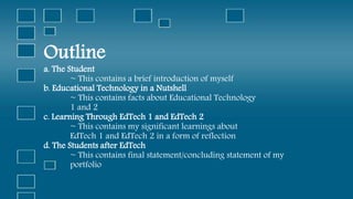 Outline
a. The Student
~ This contains a brief introduction of myself
b. Educational Technology in a Nutshell
~ This contains facts about Educational Technology
1 and 2
c. Learning Through EdTech 1 and EdTech 2
~ This contains my significant learnings about
EdTech 1 and EdTech 2 in a form of reflection
d. The Students after EdTech
~ This contains final statement/concluding statement of my
portfolio
 