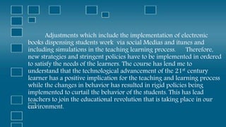 Adjustments which include the implementation of electronic
books dispensing students work via social Medias and itunes and
including simulations in the teaching learning process. Therefore,
new strategies and stringent policies have to be implemented in ordered
to satisfy the needs of the learners. The course has lend me to
understand that the technological advancement of the 21st century
learner has a positive implication for the teaching and learning process
while the changes in behavior has resulted in rigid policies being
implemented to curtail the behavior of the students. This has lead
teachers to join the educational revolution that is taking place in our
environment.
 