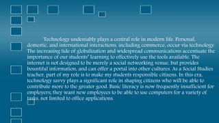 Technology undeniably plays a central role in modern life. Personal,
domestic, and international interactions, including commerce, occur via technology.
The increasing tide of globalization and widespread communications accentuate the
importance of our students’ learning to effectively use the tools available. The
internet is not designed to be merely a social networking venue, but provides
bountiful information, and can offer a portal into other cultures. As a Social Studies
teacher, part of my role is to make my students responsible citizens. In this era,
technology savvy plays a significant role in shaping citizens who will be able to
contribute more to the greater good. Basic literacy is now frequently insufficient for
employers; they want new employees to be able to use computers for a variety of
tasks, not limited to office applications.
 