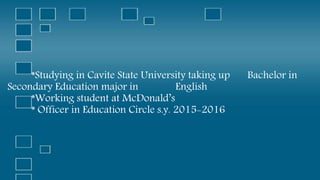 *Studying in Cavite State University taking up Bachelor in
Secondary Education major in English
*Working student at McDonald’s
* Officer in Education Circle s.y. 2015-2016
 