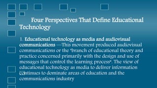 Four Perspectives That Define Educational
Technology
1. Educational technology as media and audiovisual
communications —This movement produced audiovisual
communications or the "branch of educational theory and
practice concerned primarily with the design and use of
messages that control the learning process“. The view of
educational technology as media to deliver information
continues to dominate areas of education and the
communications industry
 