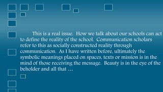 This is a real issue. How we talk about our schools can act
to define the reality of the school. Communication scholars
refer to this as socially constructed reality through
communication. As I have written before, ultimately the
symbolic meanings placed on spaces, texts or mission is in the
mind of those receiving the message. Beauty is in the eye of the
beholder and all that …
 