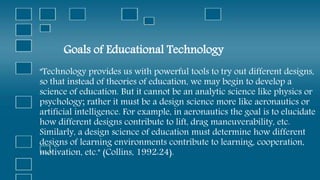 Goals of Educational Technology
"Technology provides us with powerful tools to try out different designs,
so that instead of theories of education, we may begin to develop a
science of education. But it cannot be an analytic science like physics or
psychology; rather it must be a design science more like aeronautics or
artificial intelligence. For example, in aeronautics the goal is to elucidate
how different designs contribute to lift, drag maneuverability, etc.
Similarly, a design science of education must determine how different
designs of learning environments contribute to learning, cooperation,
motivation, etc." (Collins, 1992:24).
 