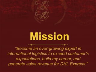 Mission 
“Become an ever-growing expert in 
international logistics to exceed customer’s 
expectations, build my career, and 
generate sales revenue for DHL Express.” 
 