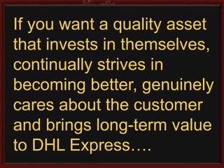 If you want a quality asset 
that invests in themselves, 
continually strives in 
becoming better, genuinely 
cares about the customer 
and brings long-term value 
to DHL Express…. 
 