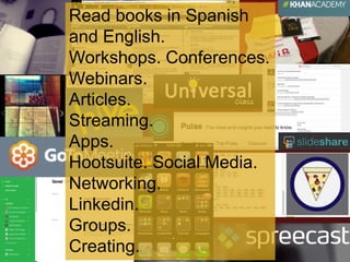 Read books in Spanish 
and English. 
Workshops. Conferences. 
Webinars. 
Articles. 
Streaming. 
Apps. 
Hootsuite. Social Media. 
Networking. 
Linkedin. 
Groups. 
Creating. 
 