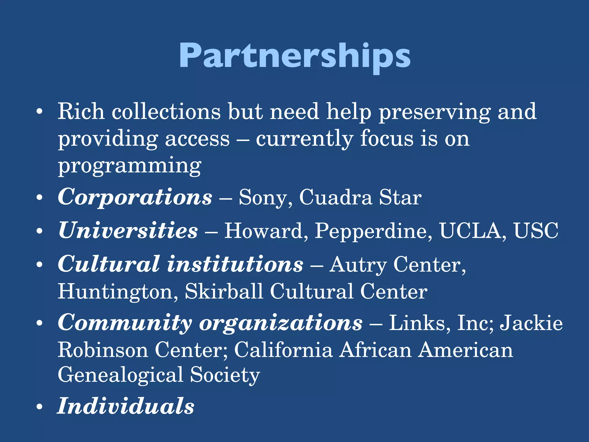 Partnerships Rich collections but need help preserving and providing access – currently focus is on programming Corporations  –  Sony, Cuadra Star Universities  –  Howard, Pepperdine, UCLA, USC Cultural institutions   –  Autry Center, Huntington, Skirball Cultural Center Community organizations   –  Links, Inc; Jackie Robinson Center; California African American Genealogical Society Individuals 