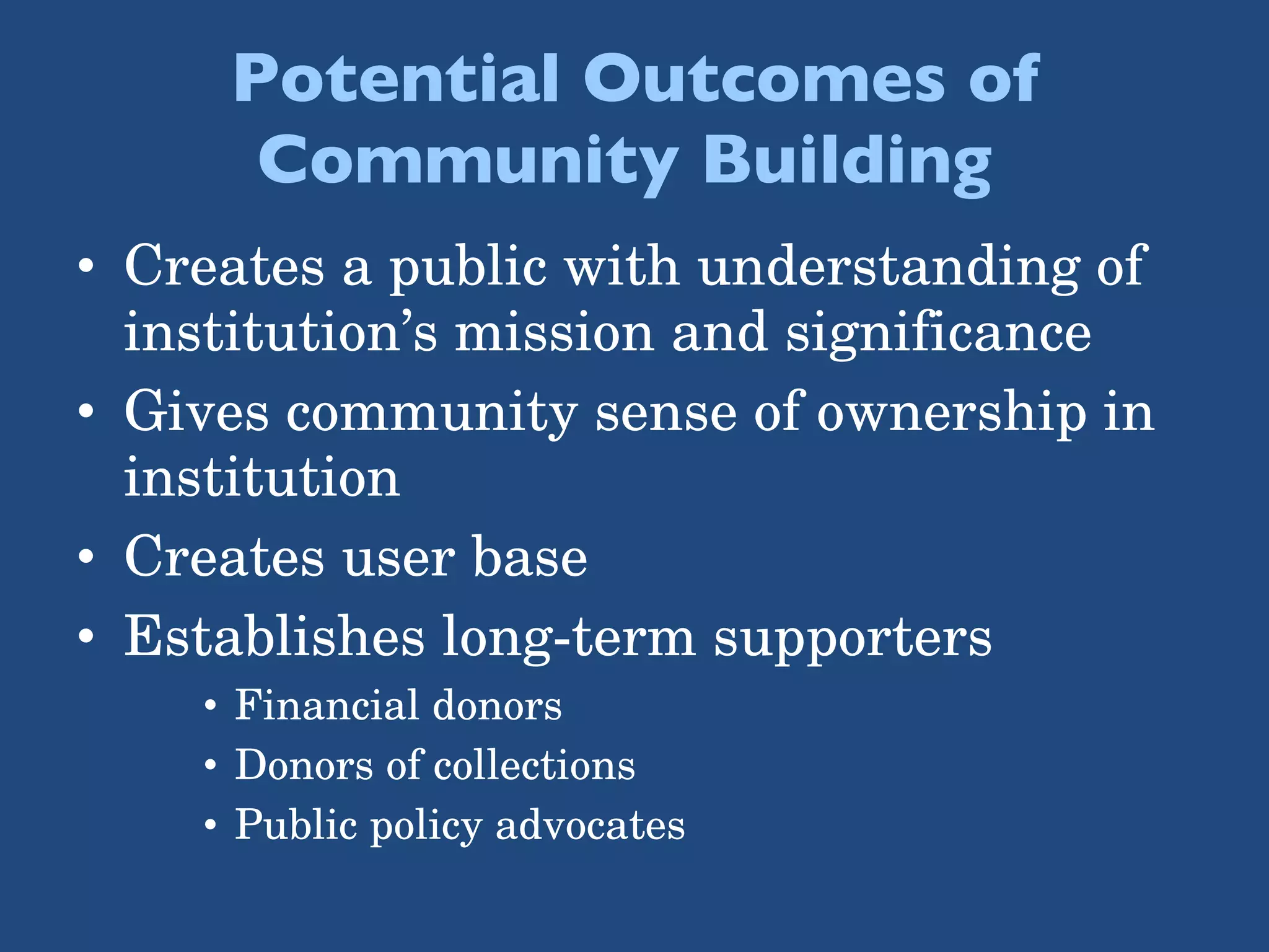 Potential Outcomes of Community Building  Creates a public with understanding of institution’s mission and significance Gives community sense of ownership in institution Creates user base  Establishes long-term supporters Financial donors Donors of collections Public policy advocates 