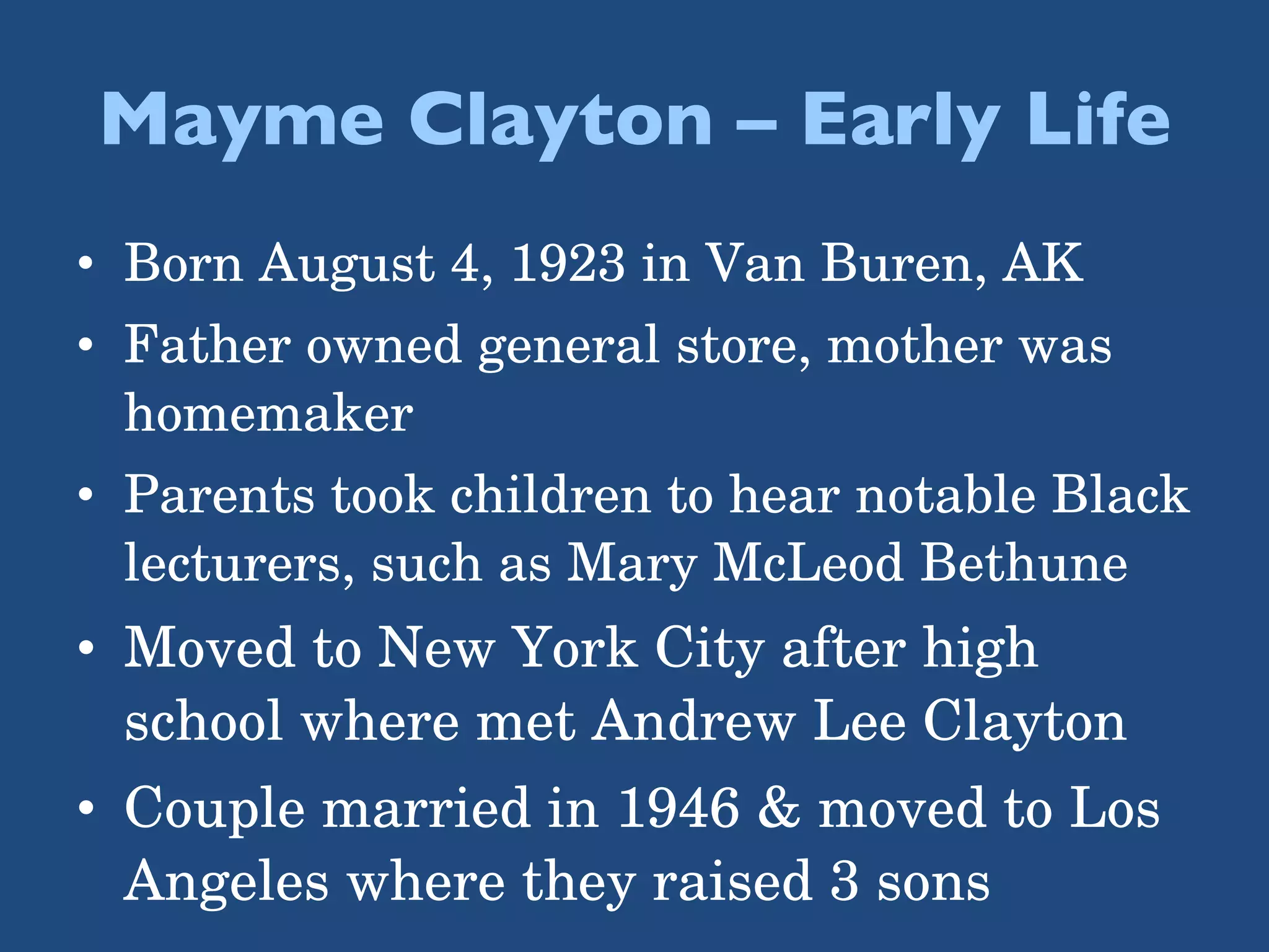 Mayme Clayton – Early Life Born August 4, 1923 in Van Buren, AK Father owned general store, mother was homemaker Parents took children to hear notable Black lecturers, such as Mary McLeod Bethune Moved to New York City after high school where met Andrew Lee Clayton Couple married in 1946 & moved to Los Angeles where they raised 3 sons 