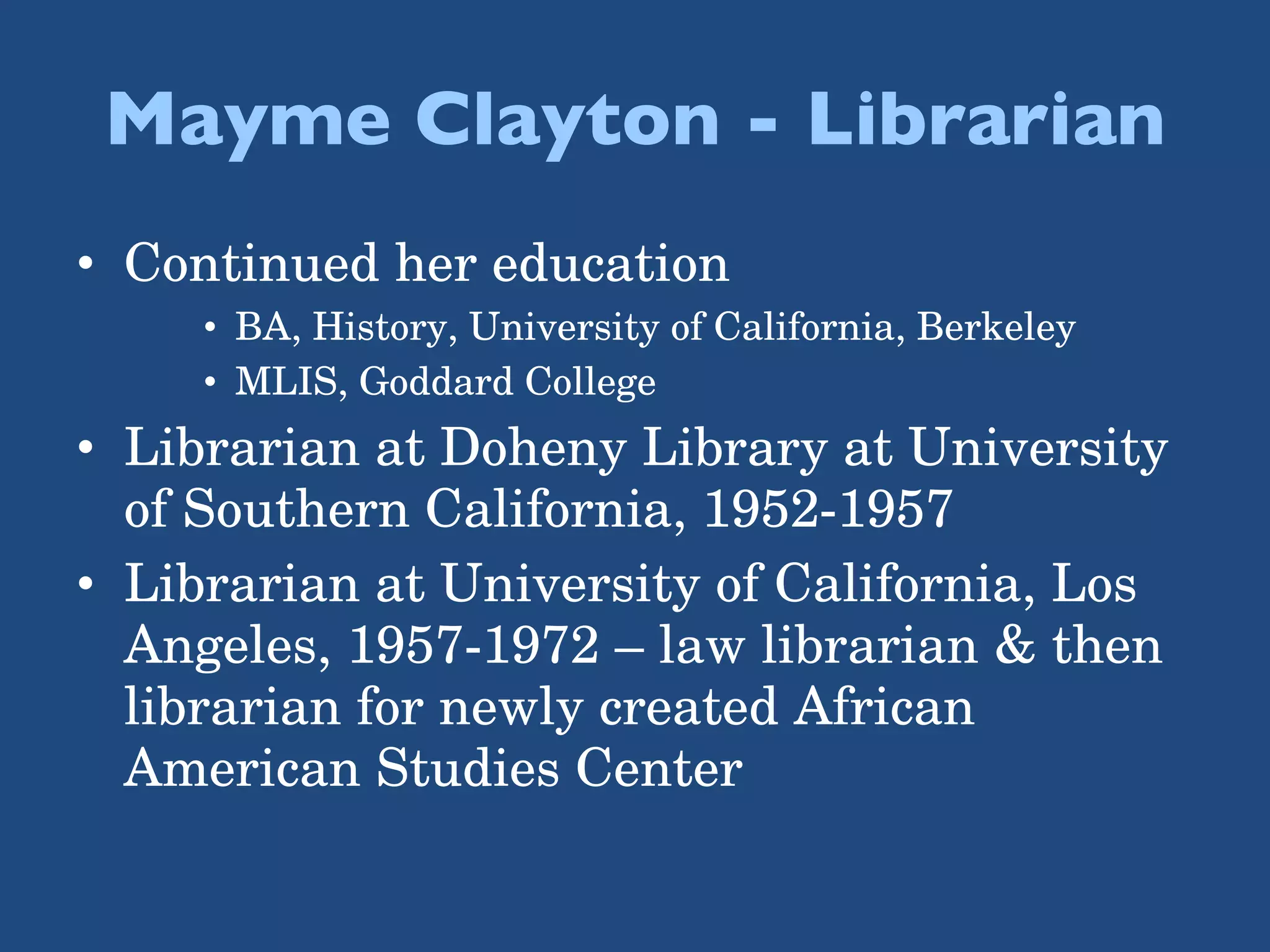 Mayme Clayton - Librarian Continued her education BA, History, University of California, Berkeley MLIS, Goddard College Librarian at Doheny Library at University of Southern California, 1952-1957 Librarian at University of California, Los Angeles, 1957-1972 – law librarian & then librarian for newly created African American Studies Center 