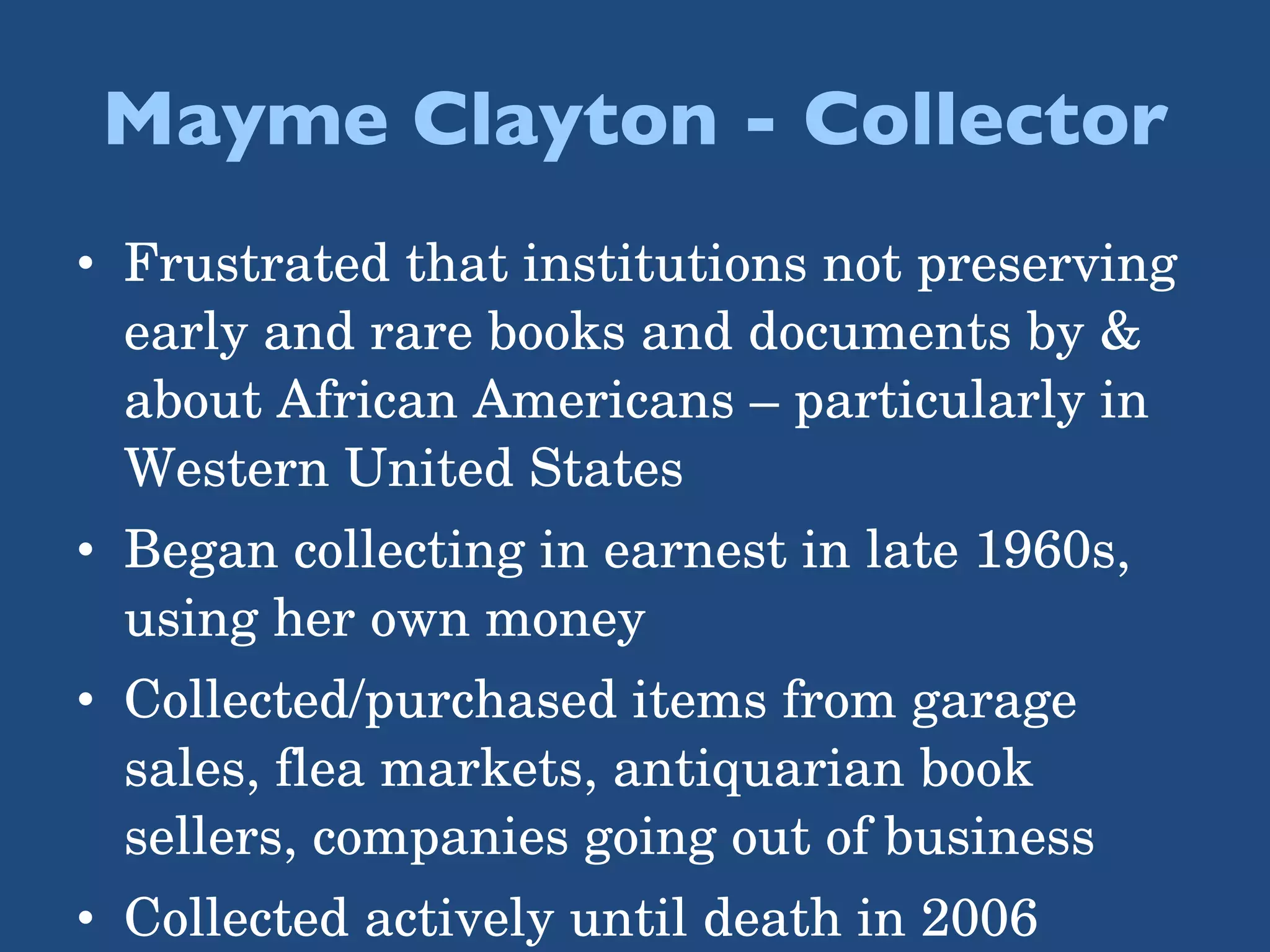 Mayme Clayton - Collector Frustrated that institutions not preserving early and rare books and documents by & about African Americans – particularly in Western United States Began collecting in earnest in late 1960s, using her own money Collected/purchased items from garage sales, flea markets, antiquarian book sellers, companies going out of business Collected actively until death in 2006 